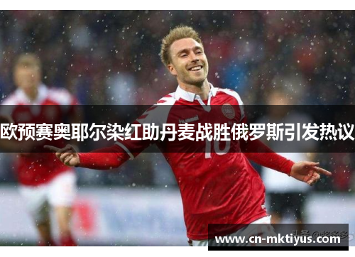 欧预赛奥耶尔染红助丹麦战胜俄罗斯引发热议
