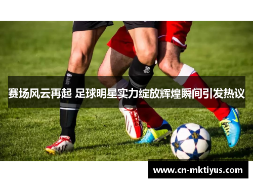 赛场风云再起 足球明星实力绽放辉煌瞬间引发热议